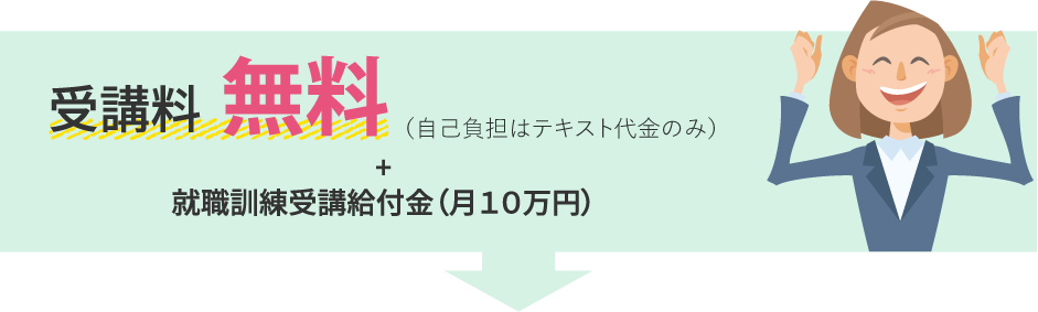 受講料無料（自己負担はテキスト代金のみ）+就職訓練受講給付金（月１０万円）